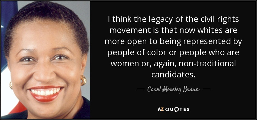 I think the legacy of the civil rights movement is that now whites are more open to being represented by people of color or people who are women or, again, non-traditional candidates. - Carol Moseley Braun