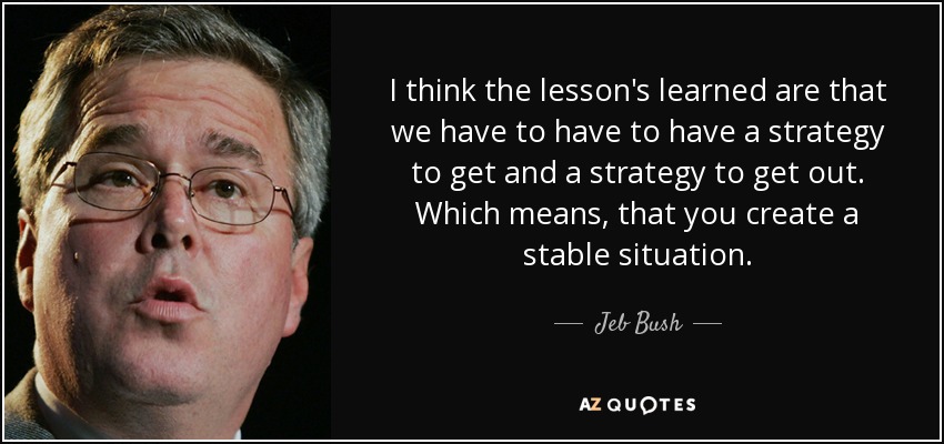 I think the lesson's learned are that we have to have to have a strategy to get and a strategy to get out. Which means, that you create a stable situation. - Jeb Bush