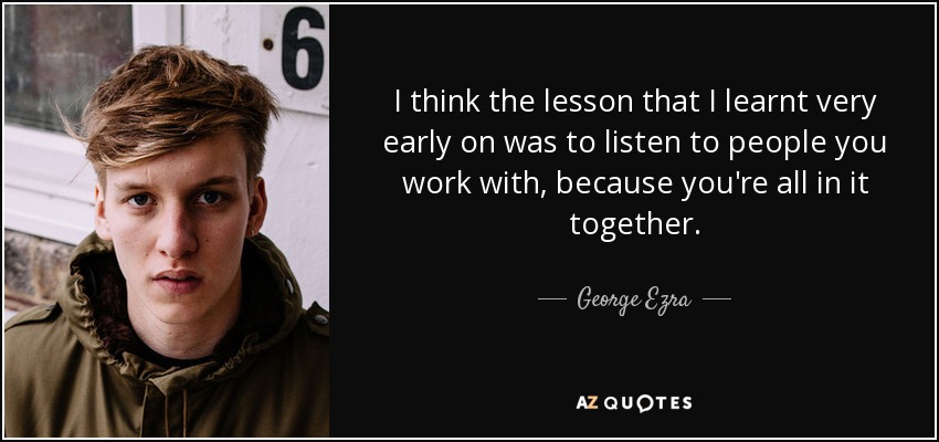 I think the lesson that I learnt very early on was to listen to people you work with, because you're all in it together. - George Ezra