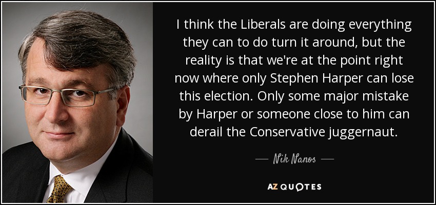 I think the Liberals are doing everything they can to do turn it around, but the reality is that we're at the point right now where only Stephen Harper can lose this election. Only some major mistake by Harper or someone close to him can derail the Conservative juggernaut. - Nik Nanos