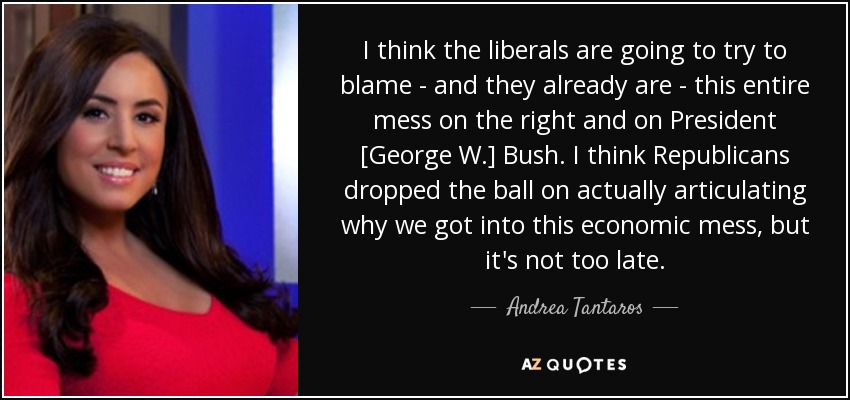 I think the liberals are going to try to blame - and they already are - this entire mess on the right and on President [George W.] Bush. I think Republicans dropped the ball on actually articulating why we got into this economic mess, but it's not too late. - Andrea Tantaros