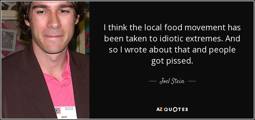 I think the local food movement has been taken to idiotic extremes. And so I wrote about that and people got pissed. - Joel Stein