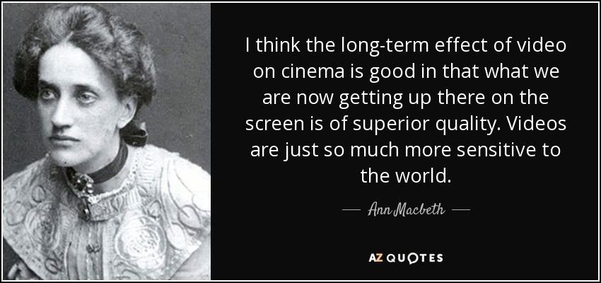 I think the long-term effect of video on cinema is good in that what we are now getting up there on the screen is of superior quality. Videos are just so much more sensitive to the world. - Ann Macbeth