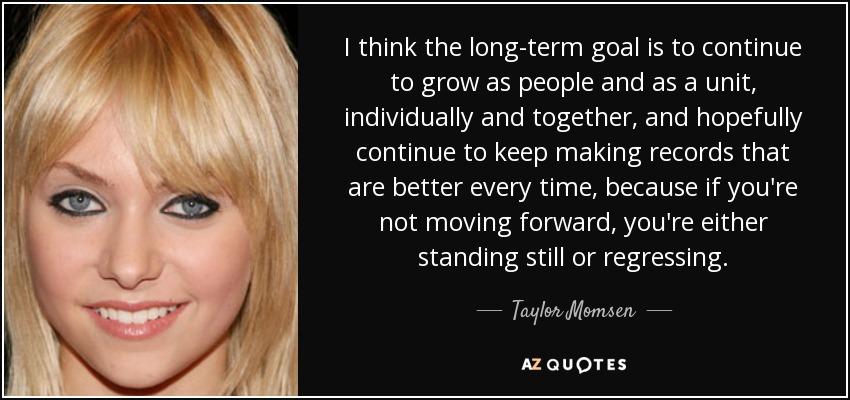 I think the long-term goal is to continue to grow as people and as a unit, individually and together, and hopefully continue to keep making records that are better every time, because if you're not moving forward, you're either standing still or regressing. - Taylor Momsen