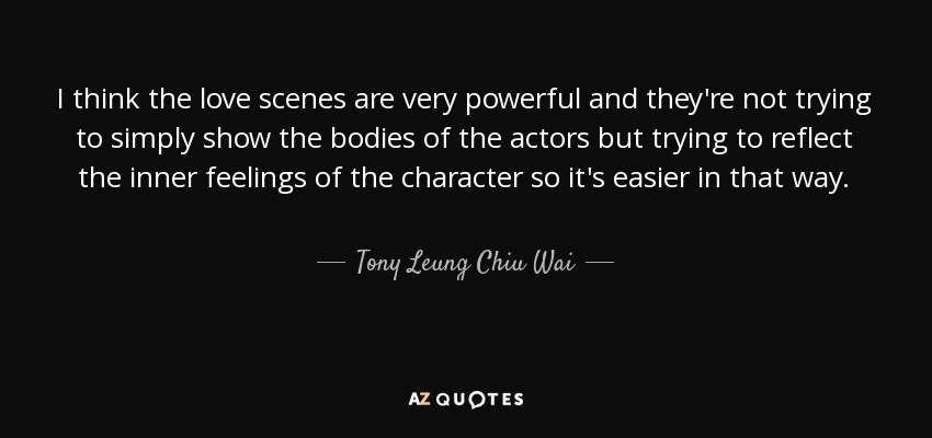 I think the love scenes are very powerful and they're not trying to simply show the bodies of the actors but trying to reflect the inner feelings of the character so it's easier in that way. - Tony Leung Chiu Wai
