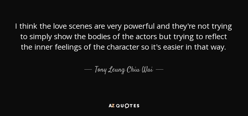 I think the love scenes are very powerful and they're not trying to simply show the bodies of the actors but trying to reflect the inner feelings of the character so it's easier in that way. - Tony Leung Chiu Wai