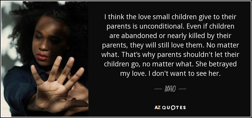I think the love small children give to their parents is unconditional. Even if children are abandoned or nearly killed by their parents, they will still love them. No matter what. That's why parents shouldn't let their children go, no matter what. She betrayed my love. I don't want to see her. - NAO