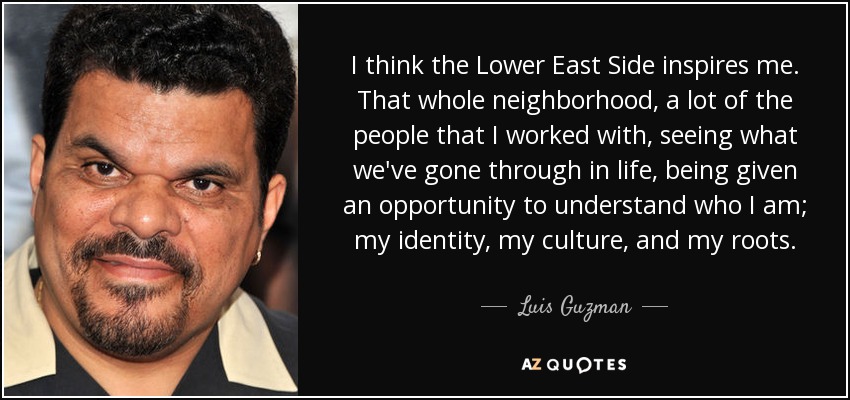 I think the Lower East Side inspires me. That whole neighborhood, a lot of the people that I worked with, seeing what we've gone through in life, being given an opportunity to understand who I am; my identity, my culture, and my roots. - Luis Guzman
