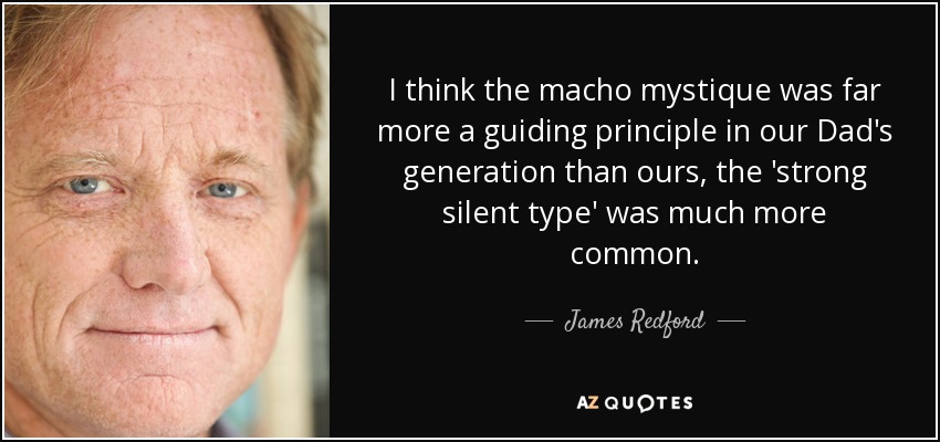 I think the macho mystique was far more a guiding principle in our Dad's generation than ours, the 'strong silent type' was much more common. - James Redford