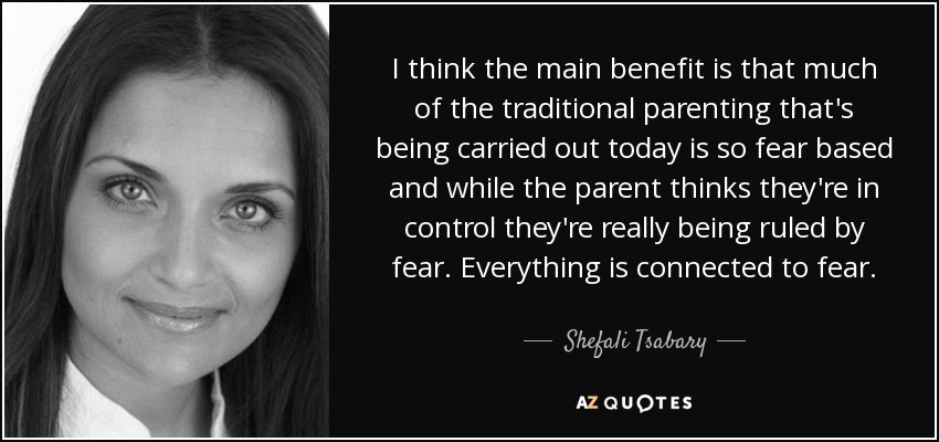 I think the main benefit is that much of the traditional parenting that's being carried out today is so fear based and while the parent thinks they're in control they're really being ruled by fear. Everything is connected to fear. - Shefali Tsabary