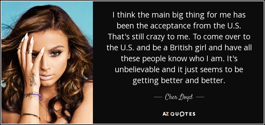 I think the main big thing for me has been the acceptance from the U.S. That's still crazy to me. To come over to the U.S. and be a British girl and have all these people know who I am. It's unbelievable and it just seems to be getting better and better. - Cher Lloyd