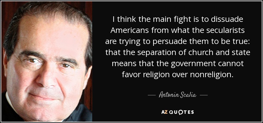 I think the main fight is to dissuade Americans from what the secularists are trying to persuade them to be true: that the separation of church and state means that the government cannot favor religion over nonreligion. - Antonin Scalia