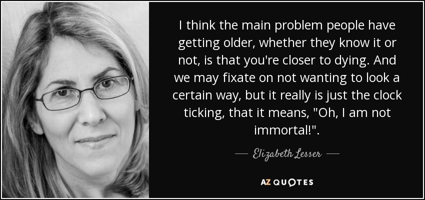 I think the main problem people have getting older, whether they know it or not, is that you're closer to dying. And we may fixate on not wanting to look a certain way, but it really is just the clock ticking, that it means, 