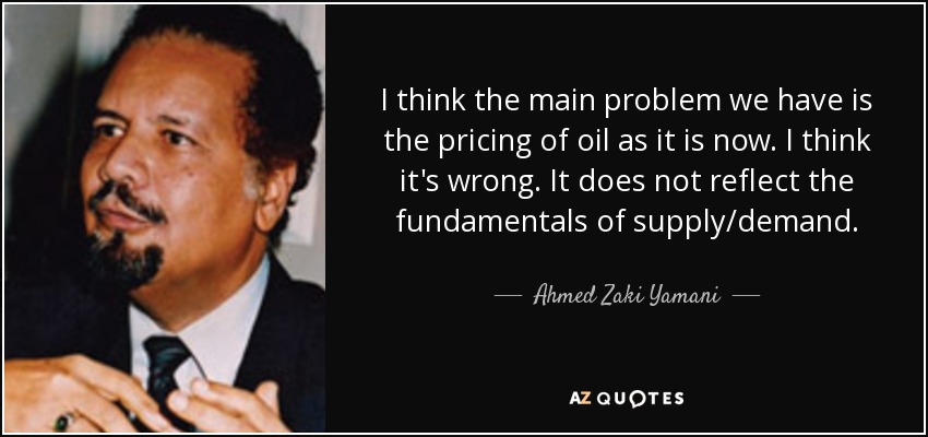 I think the main problem we have is the pricing of oil as it is now. I think it's wrong. It does not reflect the fundamentals of supply/demand. - Ahmed Zaki Yamani