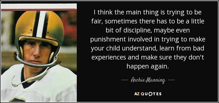 I think the main thing is trying to be fair, sometimes there has to be a little bit of discipline, maybe even punishment involved in trying to make your child understand, learn from bad experiences and make sure they don't happen again. - Archie Manning