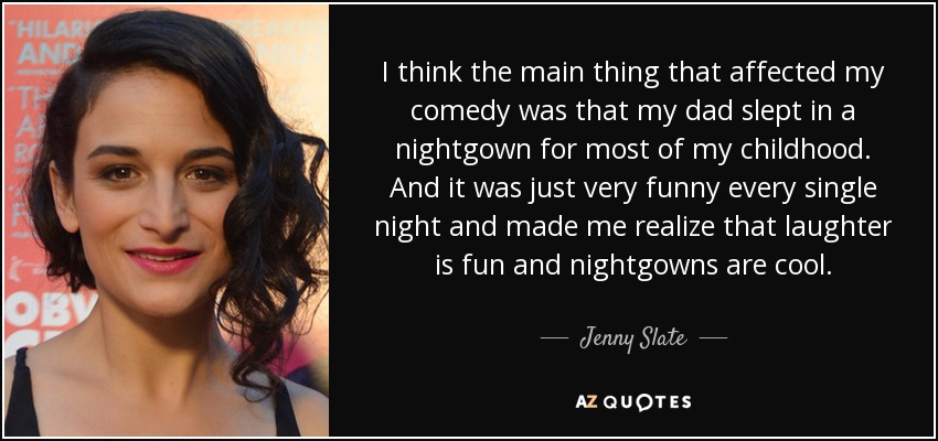 I think the main thing that affected my comedy was that my dad slept in a nightgown for most of my childhood. And it was just very funny every single night and made me realize that laughter is fun and nightgowns are cool. - Jenny Slate