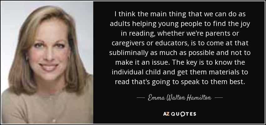 I think the main thing that we can do as adults helping young people to find the joy in reading, whether we're parents or caregivers or educators, is to come at that subliminally as much as possible and not to make it an issue. The key is to know the individual child and get them materials to read that's going to speak to them best. - Emma Walton Hamilton