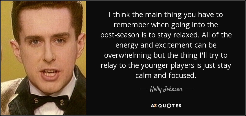 I think the main thing you have to remember when going into the post-season is to stay relaxed. All of the energy and excitement can be overwhelming but the thing I'll try to relay to the younger players is just stay calm and focused. - Holly Johnson