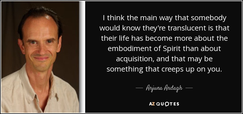 I think the main way that somebody would know they're translucent is that their life has become more about the embodiment of Spirit than about acquisition, and that may be something that creeps up on you. - Arjuna Ardagh