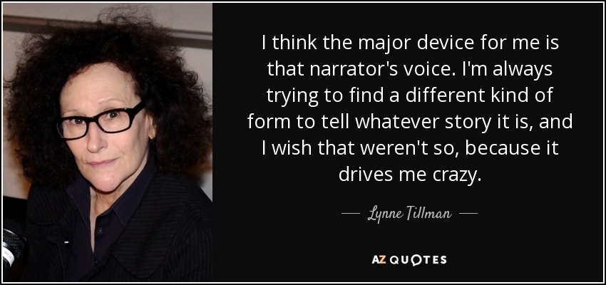I think the major device for me is that narrator's voice. I'm always trying to find a different kind of form to tell whatever story it is, and I wish that weren't so, because it drives me crazy. - Lynne Tillman