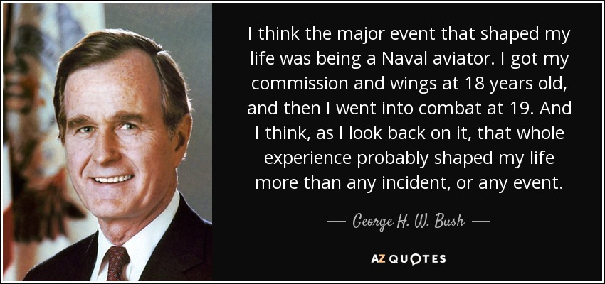 I think the major event that shaped my life was being a Naval aviator. I got my commission and wings at 18 years old, and then I went into combat at 19. And I think, as I look back on it, that whole experience probably shaped my life more than any incident, or any event. - George H. W. Bush