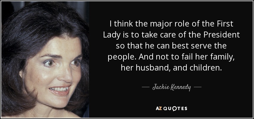 I think the major role of the First Lady is to take care of the President so that he can best serve the people. And not to fail her family, her husband, and children. - Jackie Kennedy