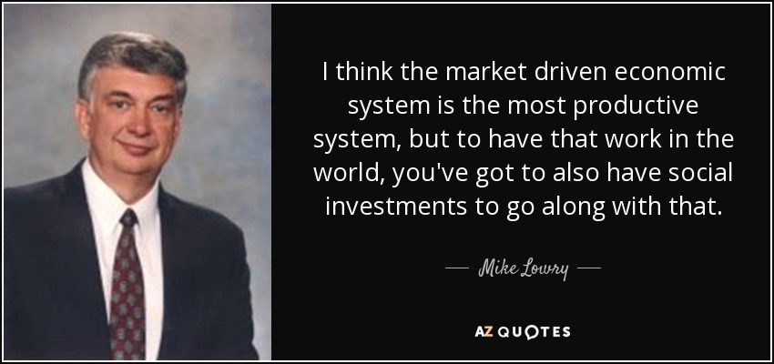 I think the market driven economic system is the most productive system, but to have that work in the world, you've got to also have social investments to go along with that. - Mike Lowry