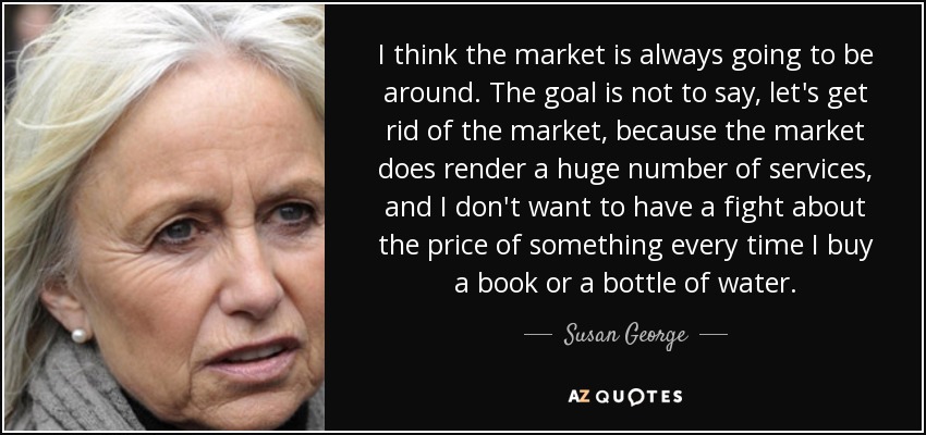 I think the market is always going to be around. The goal is not to say, let's get rid of the market, because the market does render a huge number of services, and I don't want to have a fight about the price of something every time I buy a book or a bottle of water. - Susan George