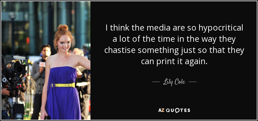I think the media are so hypocritical a lot of the time in the way they chastise something just so that they can print it again. - Lily Cole