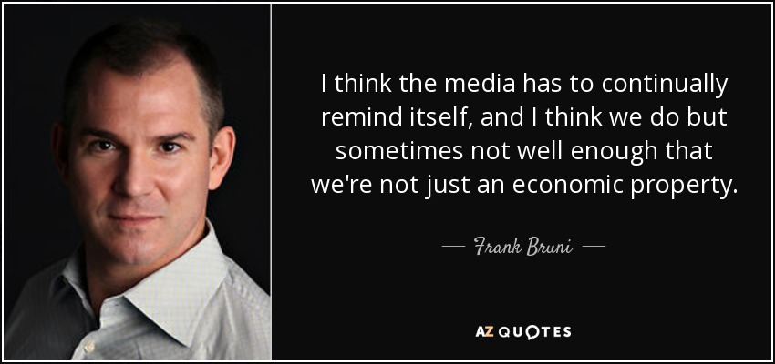 I think the media has to continually remind itself, and I think we do but sometimes not well enough that we're not just an economic property. - Frank Bruni