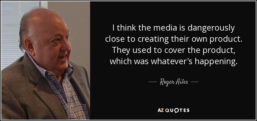 I think the media is dangerously close to creating their own product. They used to cover the product, which was whatever's happening. - Roger Ailes