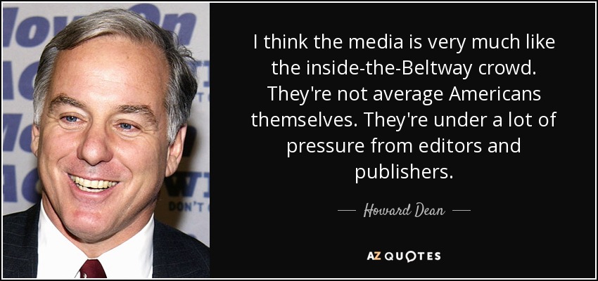 I think the media is very much like the inside-the-Beltway crowd. They're not average Americans themselves. They're under a lot of pressure from editors and publishers. - Howard Dean