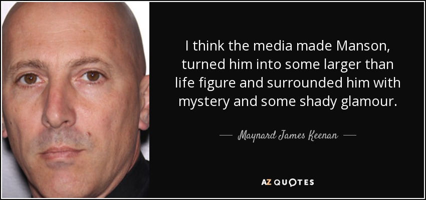 I think the media made Manson, turned him into some larger than life figure and surrounded him with mystery and some shady glamour. - Maynard James Keenan