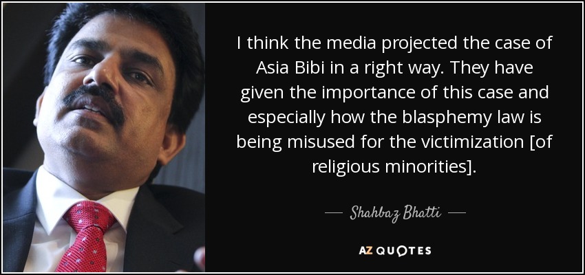 I think the media projected the case of Asia Bibi in a right way. They have given the importance of this case and especially how the blasphemy law is being misused for the victimization [of religious minorities]. - Shahbaz Bhatti