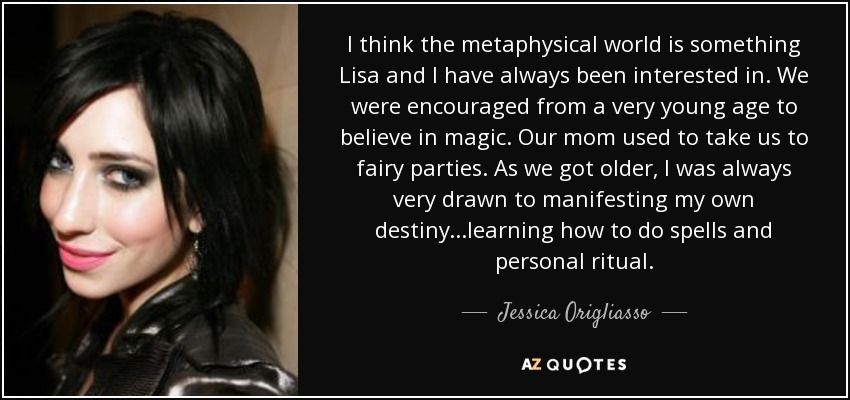 I think the metaphysical world is something Lisa and I have always been interested in. We were encouraged from a very young age to believe in magic. Our mom used to take us to fairy parties. As we got older, I was always very drawn to manifesting my own destiny...learning how to do spells and personal ritual. - Jessica Origliasso