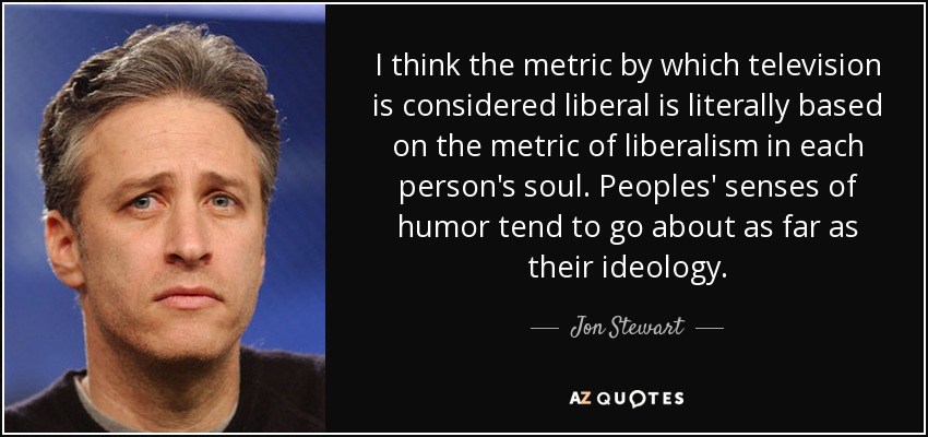 I think the metric by which television is considered liberal is literally based on the metric of liberalism in each person's soul. Peoples' senses of humor tend to go about as far as their ideology. - Jon Stewart