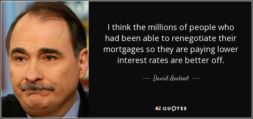 I think the millions of people who had been able to renegotiate their mortgages so they are paying lower interest rates are better off. - David Axelrod