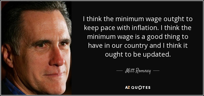 I think the minimum wage outght to keep pace with inflation. I think the minimum wage is a good thing to have in our country and I think it ought to be updated. - Mitt Romney