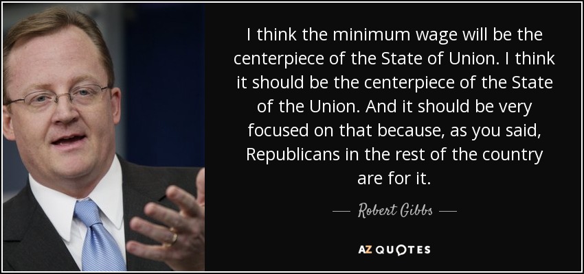 I think the minimum wage will be the centerpiece of the State of Union. I think it should be the centerpiece of the State of the Union. And it should be very focused on that because, as you said, Republicans in the rest of the country are for it. - Robert Gibbs
