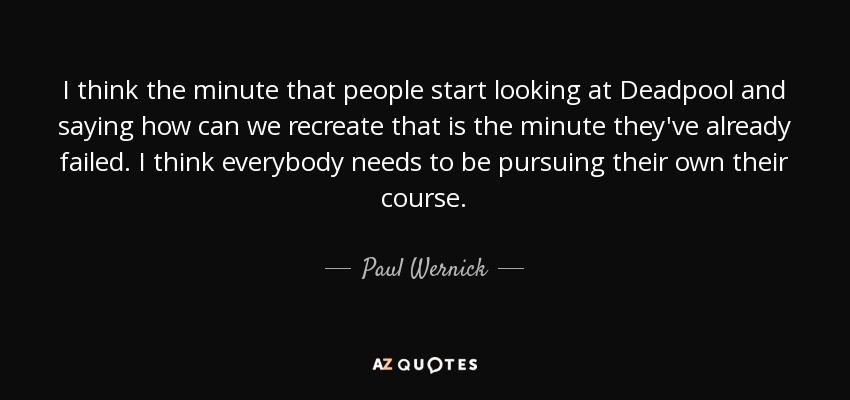 I think the minute that people start looking at Deadpool and saying how can we recreate that is the minute they've already failed. I think everybody needs to be pursuing their own their course. - Paul Wernick