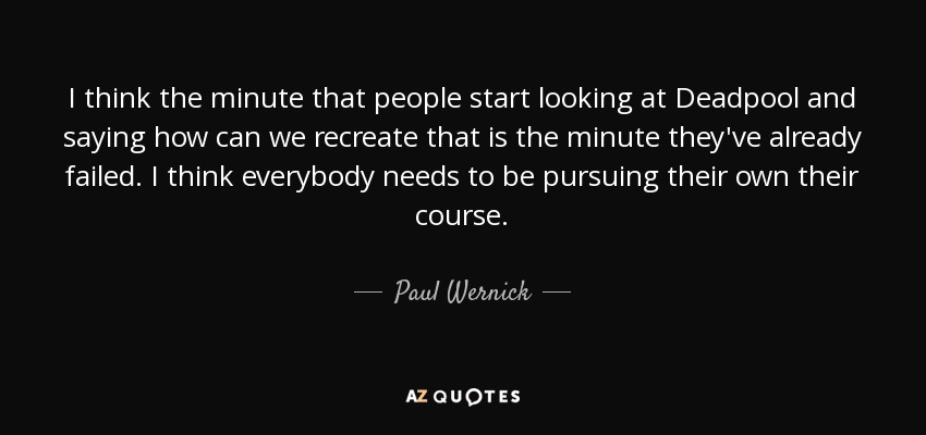 I think the minute that people start looking at Deadpool and saying how can we recreate that is the minute they've already failed. I think everybody needs to be pursuing their own their course. - Paul Wernick