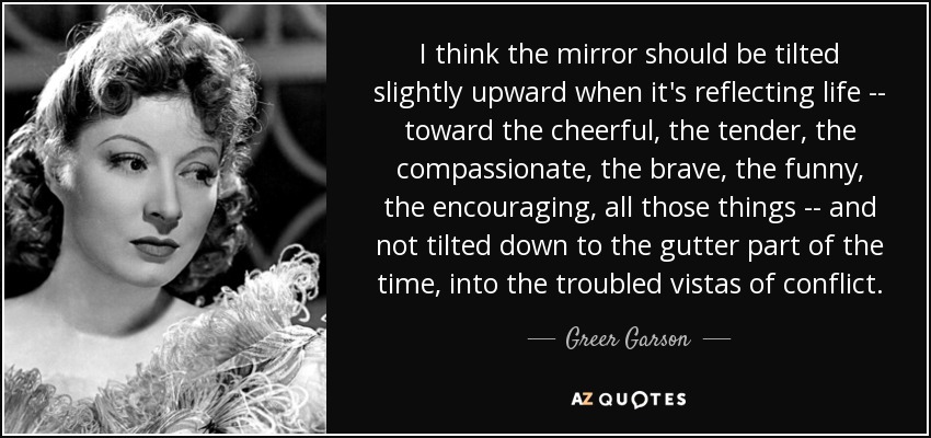 I think the mirror should be tilted slightly upward when it's reflecting life -- toward the cheerful, the tender, the compassionate, the brave, the funny, the encouraging, all those things -- and not tilted down to the gutter part of the time, into the troubled vistas of conflict. - Greer Garson