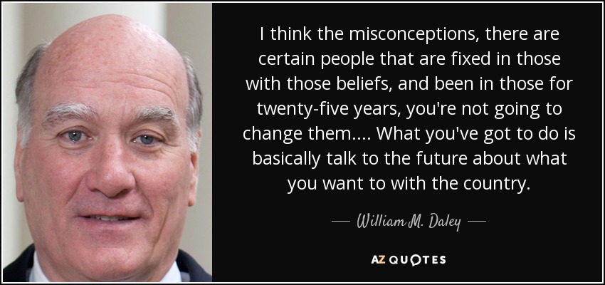 I think the misconceptions, there are certain people that are fixed in those with those beliefs, and been in those for twenty-five years, you're not going to change them.... What you've got to do is basically talk to the future about what you want to with the country. - William M. Daley