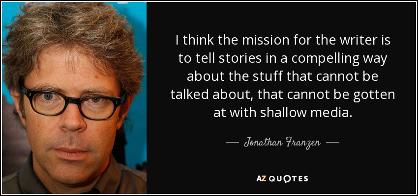 I think the mission for the writer is to tell stories in a compelling way about the stuff that cannot be talked about, that cannot be gotten at with shallow media. - Jonathan Franzen