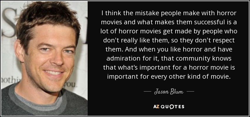 I think the mistake people make with horror movies and what makes them successful is a lot of horror movies get made by people who don't really like them, so they don't respect them. And when you like horror and have admiration for it, that community knows that what's important for a horror movie is important for every other kind of movie. - Jason Blum