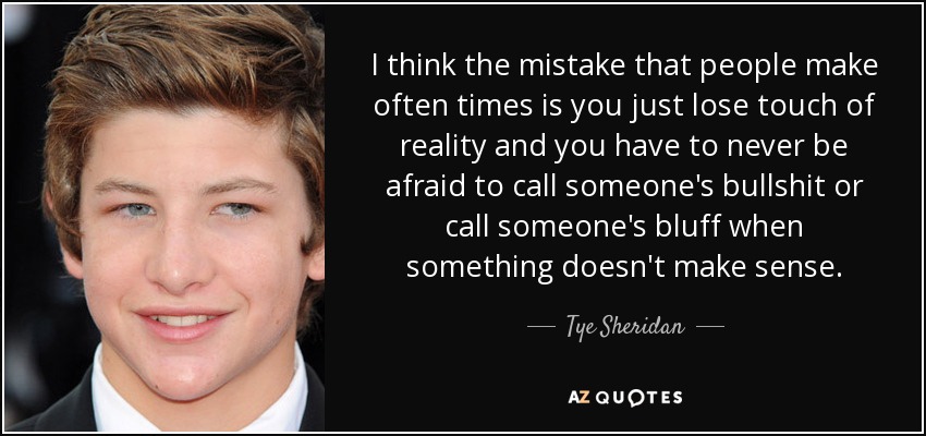 I think the mistake that people make often times is you just lose touch of reality and you have to never be afraid to call someone's bullshit or call someone's bluff when something doesn't make sense. - Tye Sheridan