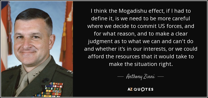 I think the Mogadishu effect, if I had to define it, is we need to be more careful where we decide to commit US forces, and for what reason, and to make a clear judgment as to what we can and can't do and whether it's in our interests, or we could afford the resources that it would take to make the situation right. - Anthony Zinni