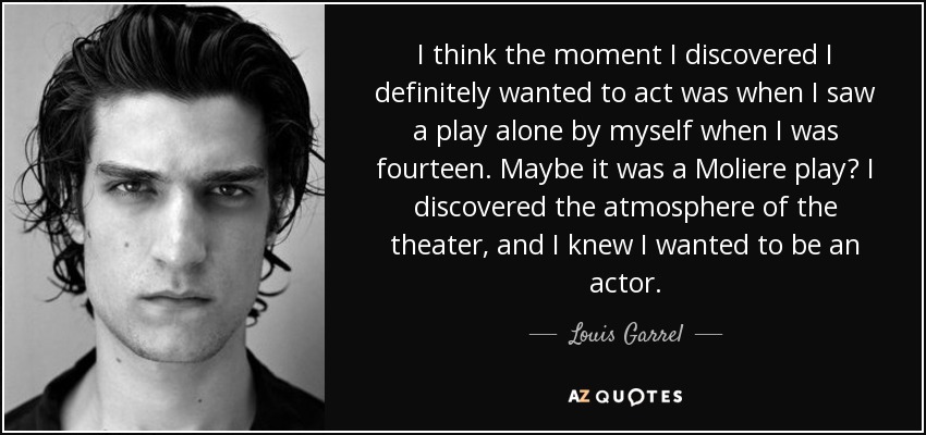 I think the moment I discovered I definitely wanted to act was when I saw a play alone by myself when I was fourteen. Maybe it was a Moliere play? I discovered the atmosphere of the theater, and I knew I wanted to be an actor. - Louis Garrel