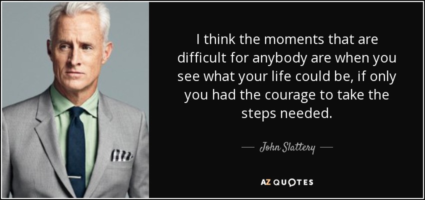 I think the moments that are difficult for anybody are when you see what your life could be, if only you had the courage to take the steps needed. - John Slattery