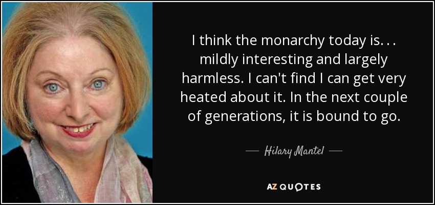I think the monarchy today is. . . mildly interesting and largely harmless. I can't find I can get very heated about it. In the next couple of generations, it is bound to go. - Hilary Mantel